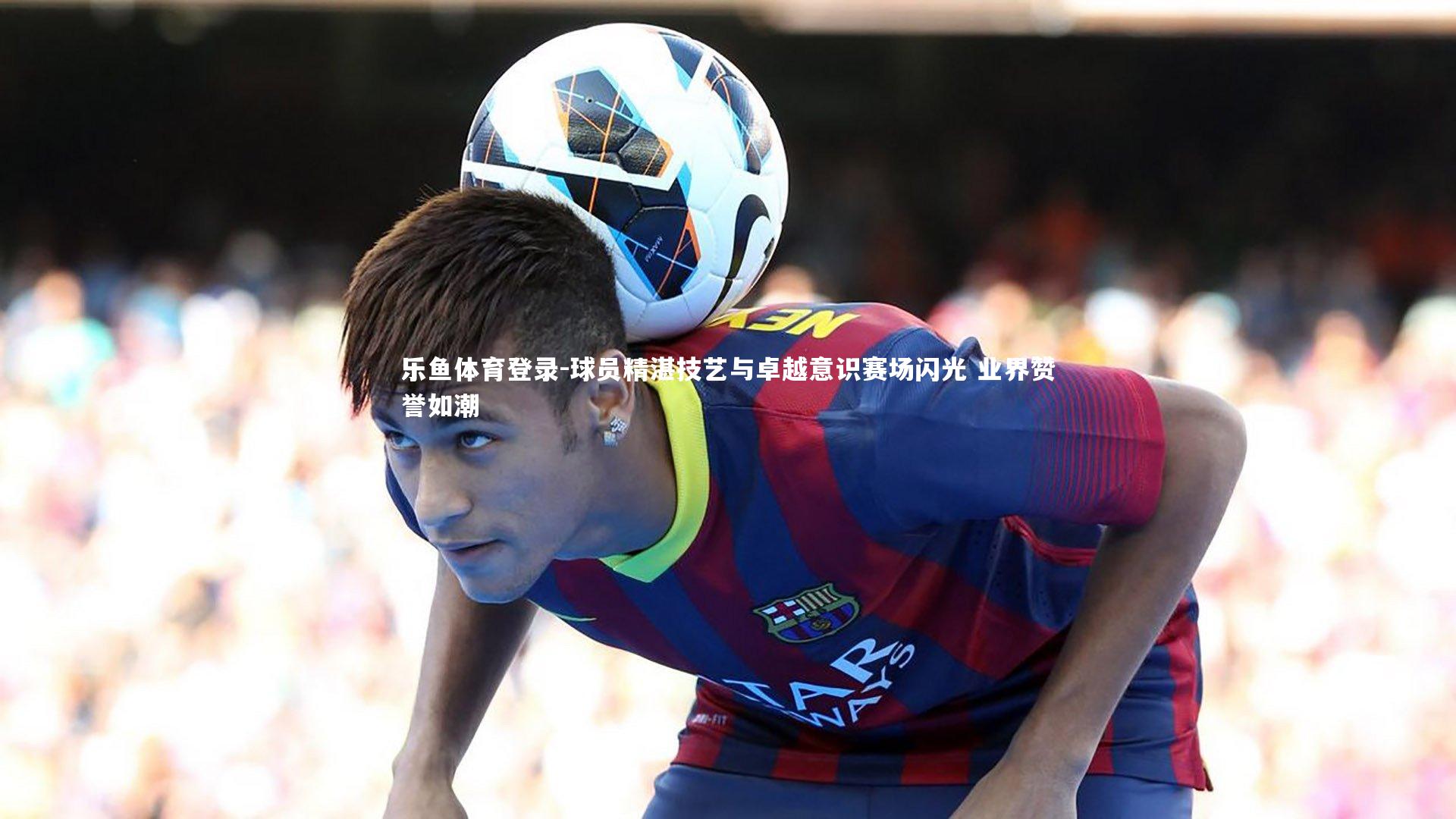 球员精湛技艺与卓越意识赛场闪光 业界赞誉如潮