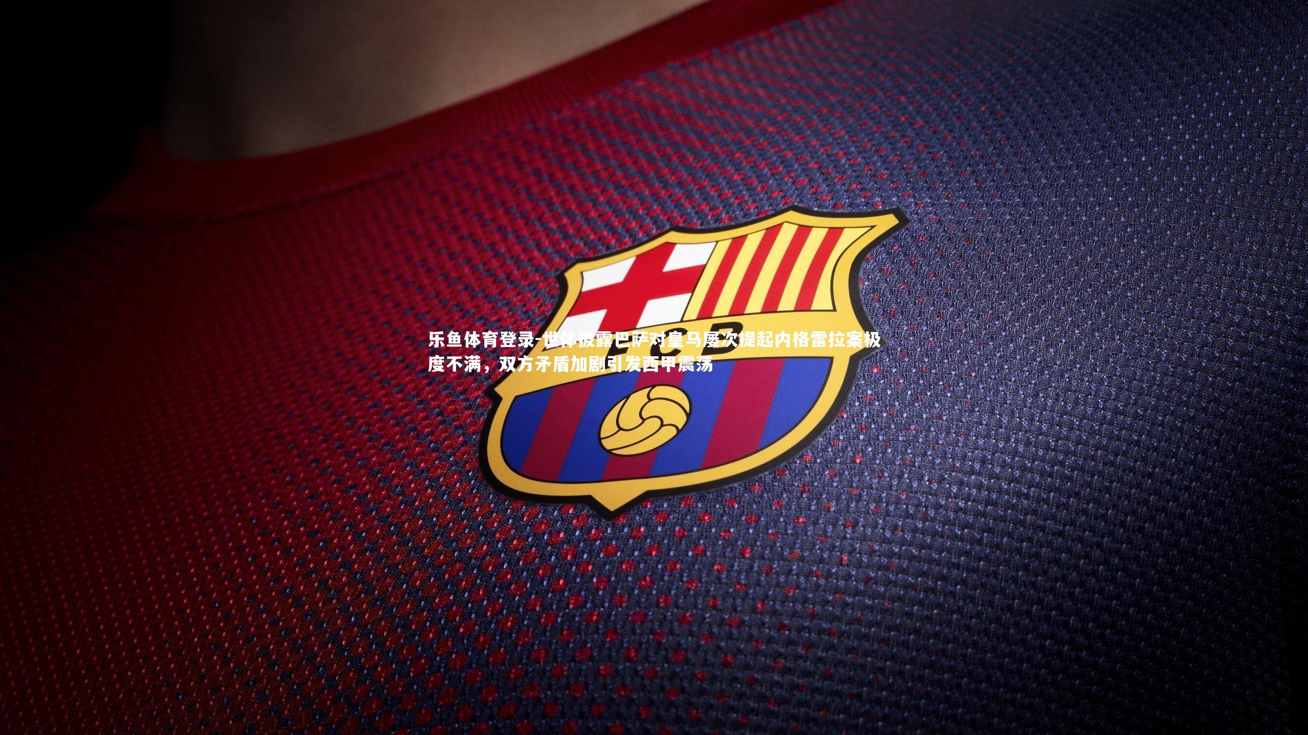 世体披露巴萨对皇马屡次提起内格雷拉案极度不满，双方矛盾加剧引发西甲震荡